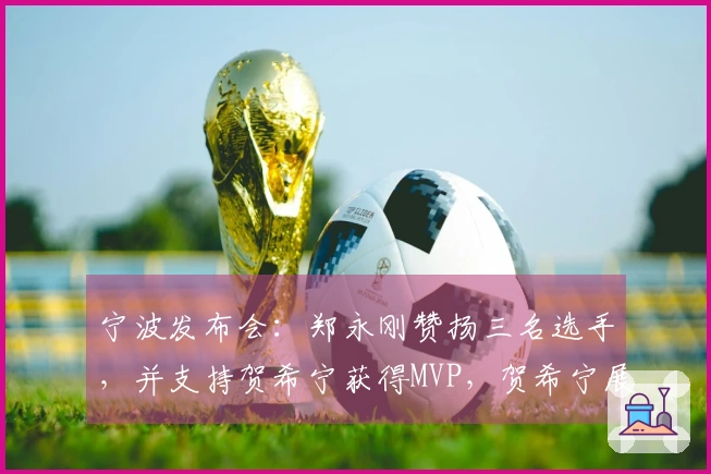 宁波发布会：郑永刚赞扬三名选手，并支持贺希宁获得MVP，贺希宁展现领袖风范