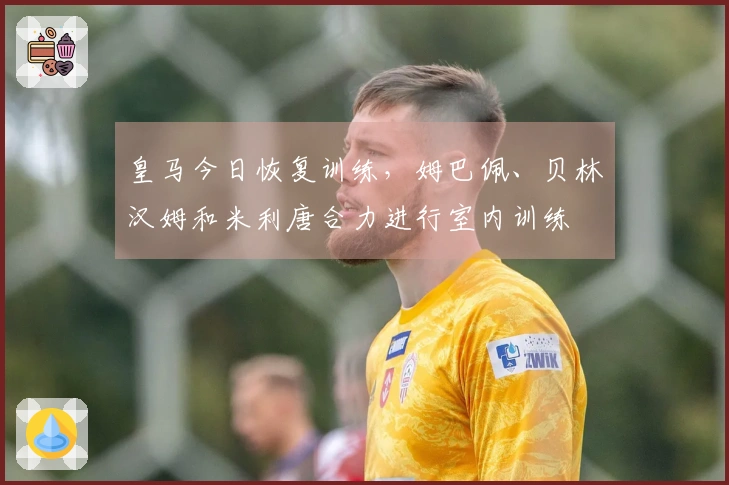 皇马今日恢复训练，姆巴佩、贝林汉姆和米利唐合力进行室内训练