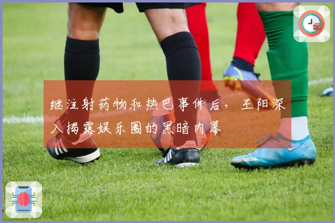 继注射药物和热巴事件后，王阳深入揭露娱乐圈的黑暗内幕