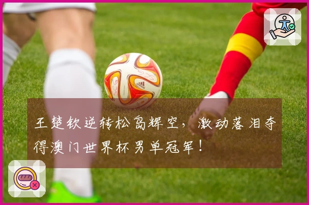 王楚钦逆转松岛辉空，激动落泪夺得澳门世界杯男单冠军！