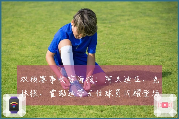 双线赛事收官海报：阿夫迪亚、克林根、霍勒迪等五位球员闪耀登场