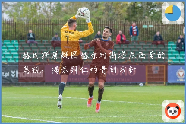 赫内斯质疑图赫尔对斯塔尼西奇的忽视，揭示拜仁的青训方针