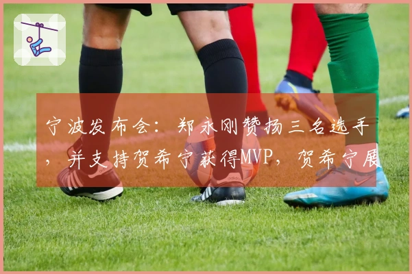 宁波发布会：郑永刚赞扬三名选手，并支持贺希宁获得MVP，贺希宁展现领袖风范