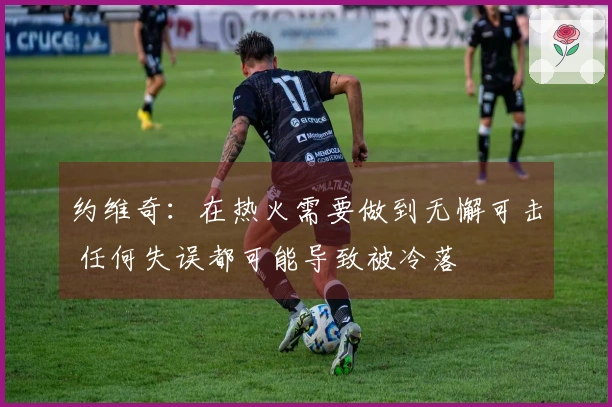 约维奇：在热火需要做到无懈可击 任何失误都可能导致被冷落